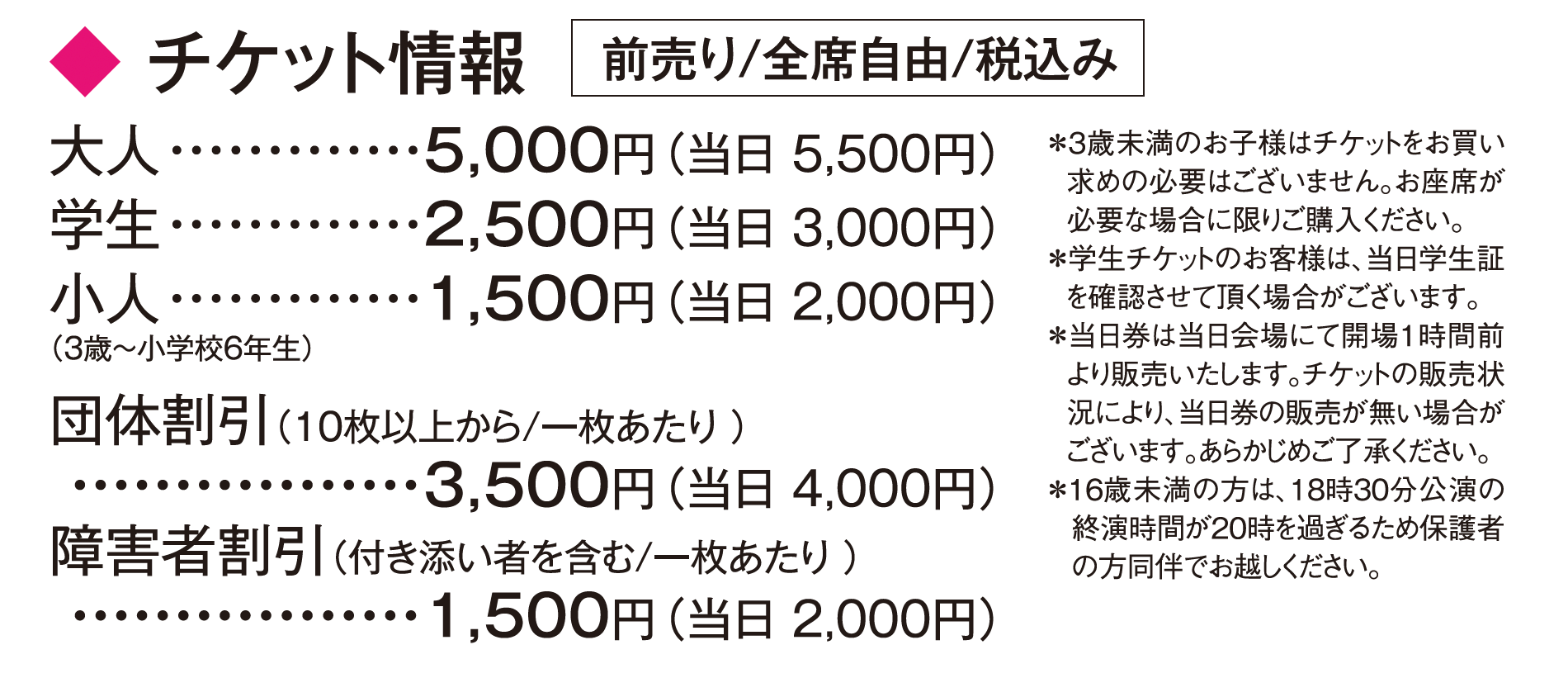 チケット情報：前売り／全席自由／税込み　大人5,000円（当日5,500円）、学生2,500円（当日3,000円）、小人[3歳〜小学校6年生]1,500円（当日2,000円）、団体割引[10枚以上から1枚あたり]3,500円（当日4,000円）、障害者割引[付き添い者を含む／1枚あたり]1,500円（当日2,000円）＊3歳未満のお子様はチケットをお買い求めの必要はございません。お座席が必要な場合に限りご購入ください。＊学生チケットのお客様は、当日学生証を確認させて頂く場合がございます。＊当日券は当日会場にて開場1時間前より販売いたします。チケットの販売状況により、当日券の販売が無い場合がございます。あらかじめご了承ください。*16歳未満の方は、18時30分公演の終演時間が20時を過ぎるため保護者の方同伴でお越しください。