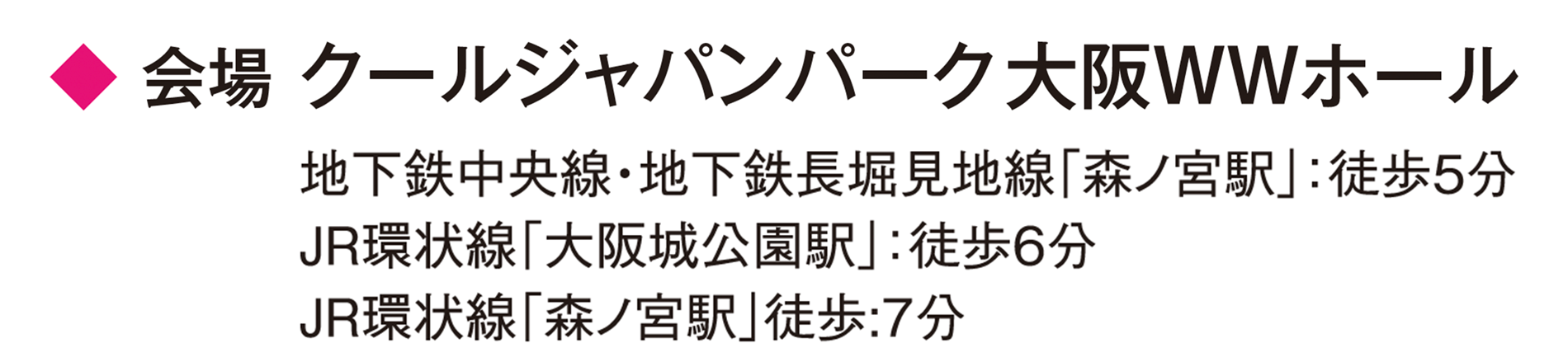 会場 クールジャパンパーク大阪WWホール　地下鉄中央線・地下鉄長堀見地線「森ノ宮駅」：徒歩5分 JR環状線「大阪城公園駅」徒歩6分 JR環状線「森ノ宮駅」徒歩：7分